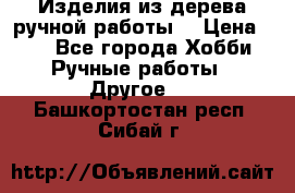 Изделия из дерева ручной работы  › Цена ­ 1 - Все города Хобби. Ручные работы » Другое   . Башкортостан респ.,Сибай г.